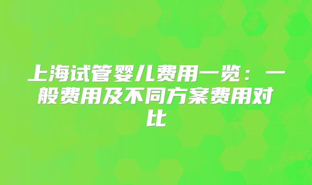 上海试管婴儿费用一览：一般费用及不同方案费用对比