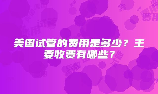 美国试管的费用是多少？主要收费有哪些？