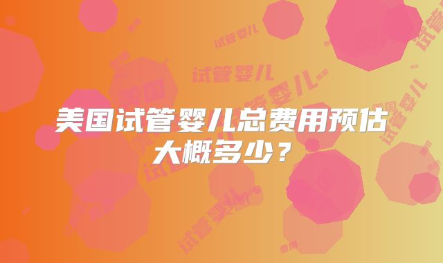 美国试管婴儿总费用预估大概多少？