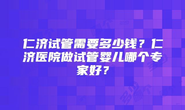 仁济试管需要多少钱？仁济医院做试管婴儿哪个专家好？