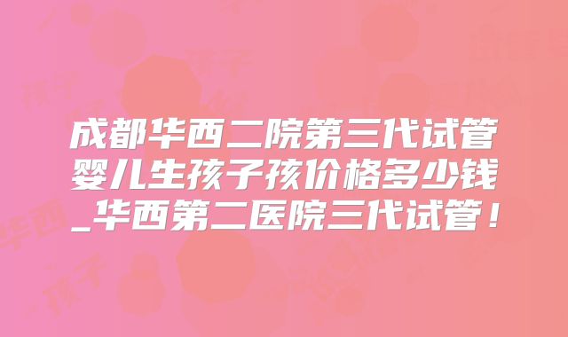 成都华西二院第三代试管婴儿生孩子孩价格多少钱_华西第二医院三代试管！