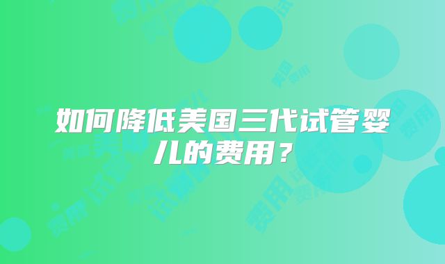 如何降低美国三代试管婴儿的费用？