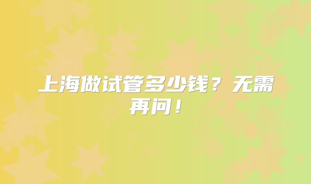上海做试管多少钱？无需再问！