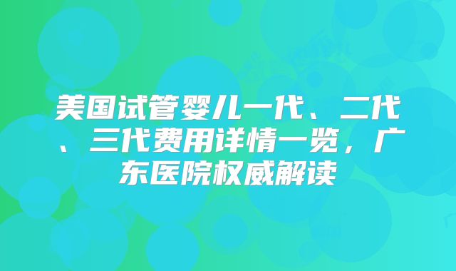 美国试管婴儿一代、二代、三代费用详情一览，广东医院权威解读