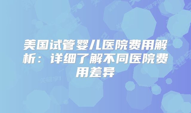 美国试管婴儿医院费用解析：详细了解不同医院费用差异