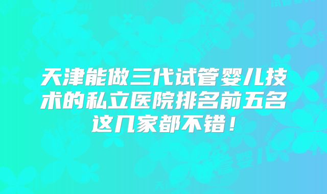 天津能做三代试管婴儿技术的私立医院排名前五名这几家都不错！