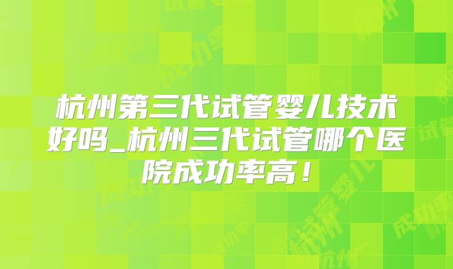 杭州第三代试管婴儿技术好吗_杭州三代试管哪个医院成功率高！