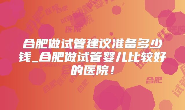 合肥做试管建议准备多少钱_合肥做试管婴儿比较好的医院！
