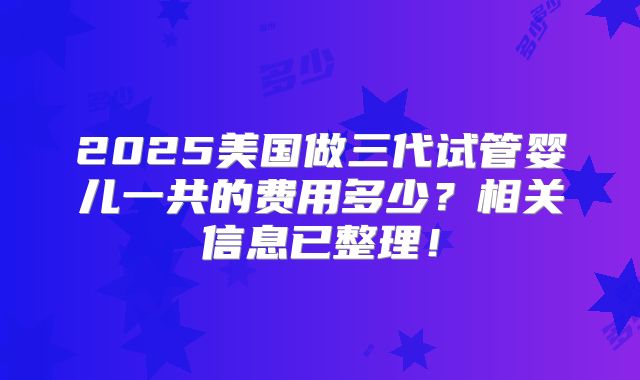2025美国做三代试管婴儿一共的费用多少？相关信息已整理！
