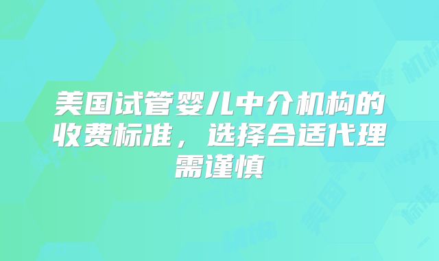 美国试管婴儿中介机构的收费标准,选择合适代理需谨慎