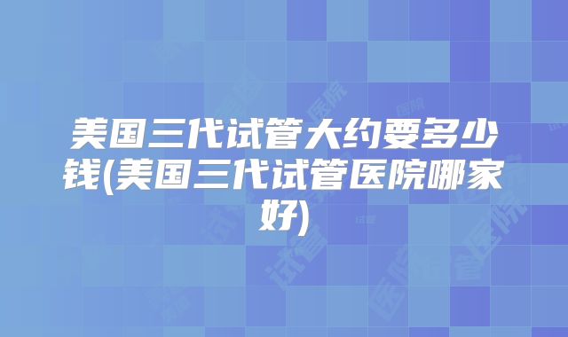 美国三代试管大约要多少钱(美国三代试管医院哪家好)