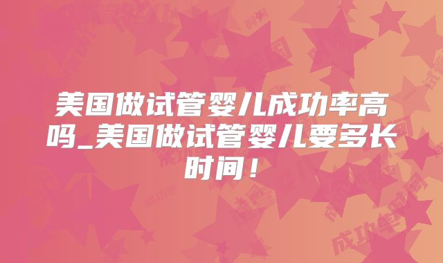 美国做试管婴儿成功率高吗_美国做试管婴儿要多长时间！