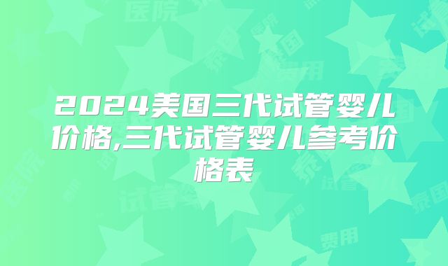 2024美国三代试管婴儿价格,三代试管婴儿参考价格表