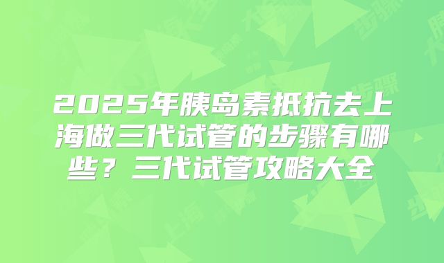 2025年胰岛素抵抗去上海做三代试管的步骤有哪些？三代试管攻略大全