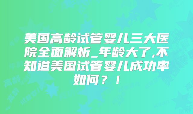 美国高龄试管婴儿三大医院全面解析_年龄大了,不知道美国试管婴儿成功率如何？！