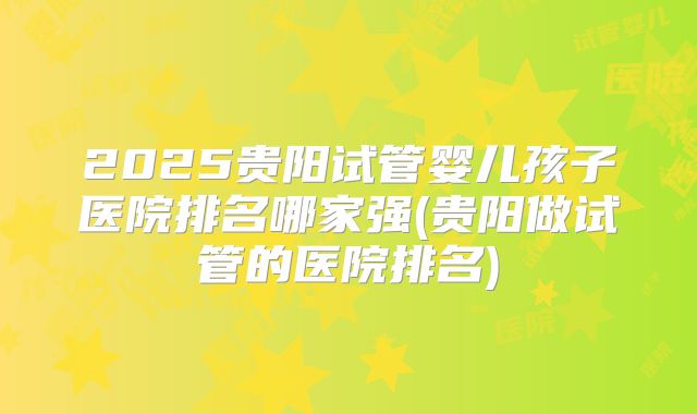 2025贵阳试管婴儿孩子医院排名哪家强(贵阳做试管的医院排名)