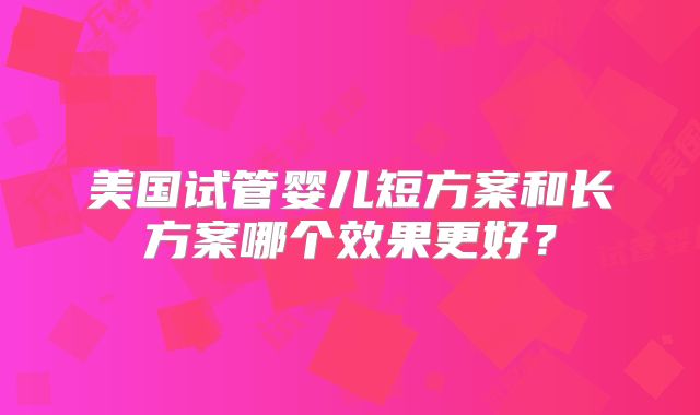 美国试管婴儿短方案和长方案哪个效果更好？