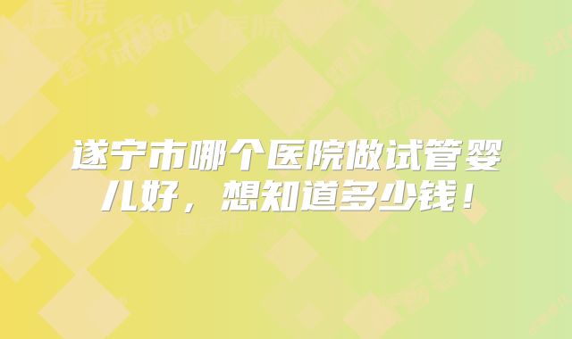 遂宁市哪个医院做试管婴儿好，想知道多少钱！