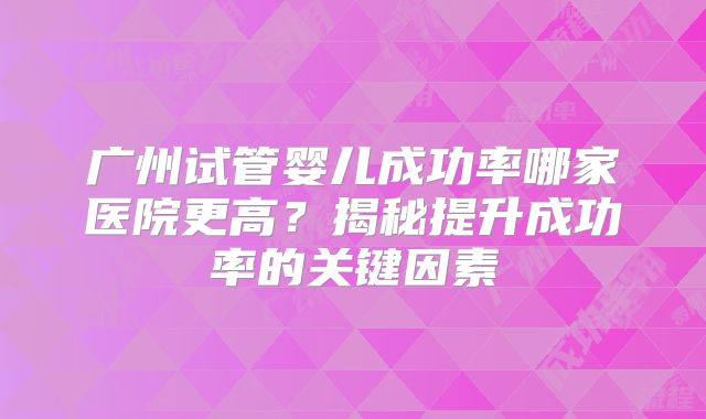 广州试管婴儿成功率哪家医院更高？揭秘提升成功率的关键因素