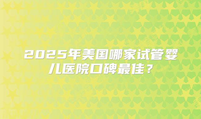 2025年美国哪家试管婴儿医院口碑最佳？