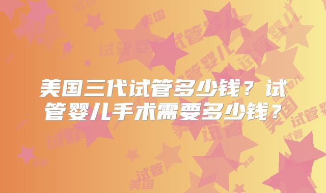 美国三代试管多少钱？试管婴儿手术需要多少钱？