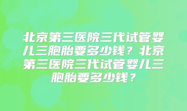 北京第三医院三代试管婴儿三胞胎要多少钱？北京第三医院三代试管婴儿三胞胎要多少钱？