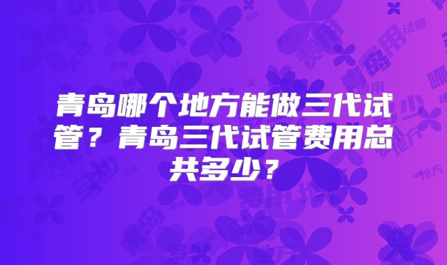 青岛哪个地方能做三代试管?青岛三代试管费用总共多少?