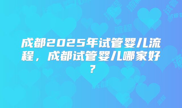 成都2025年试管婴儿流程，成都试管婴儿哪家好？