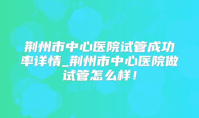 荆州市中心医院试管成功率详情_荆州市中心医院做试管怎么样!