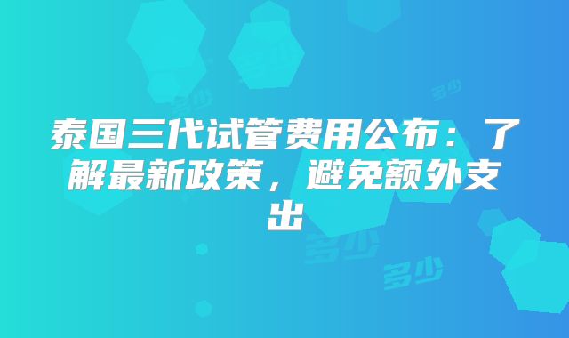 泰国三代试管费用公布：了解最新政策，避免额外支出
