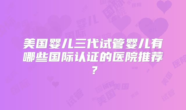 美国婴儿三代试管婴儿有哪些国际认证的医院推荐？