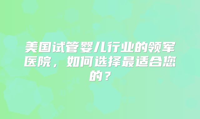 美国试管婴儿行业的领军医院，如何选择最适合您的？