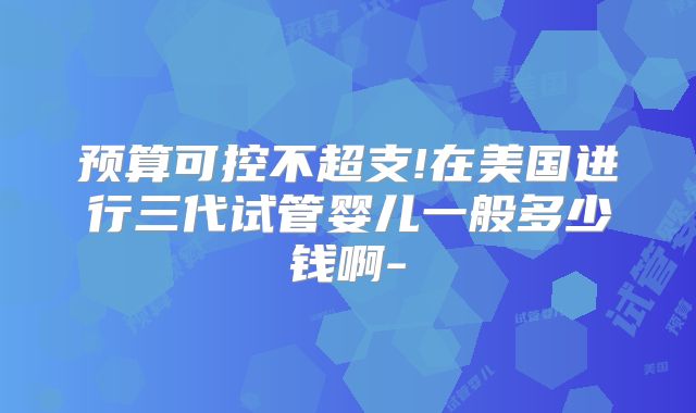 预算可控不超支!在美国进行三代试管婴儿一般多少钱啊-