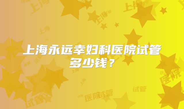 上海永远幸妇科医院试管多少钱?