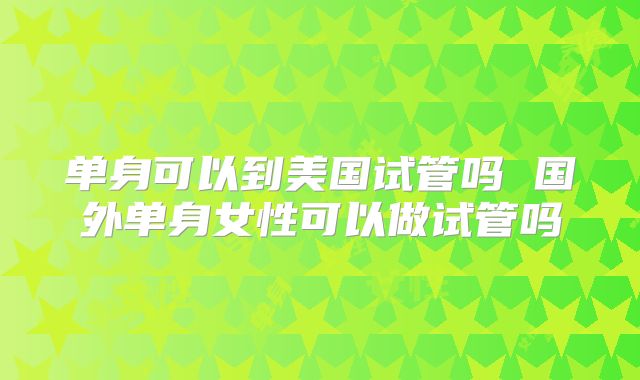 单身可以到美国试管吗 国外单身女性可以做试管吗