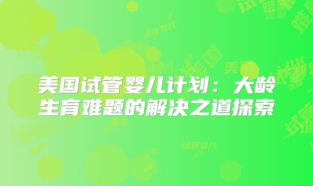 美国试管婴儿计划：大龄生育难题的解决之道探索