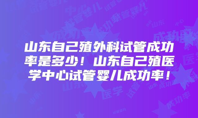 山东自己殖外科试管成功率是多少！山东自己殖医学中心试管婴儿成功率！