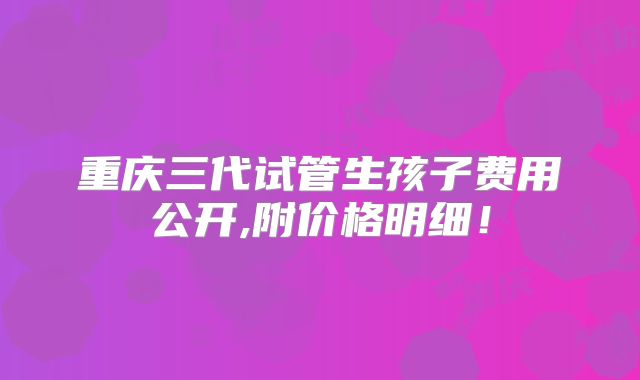 重庆三代试管生孩子费用公开,附价格明细！