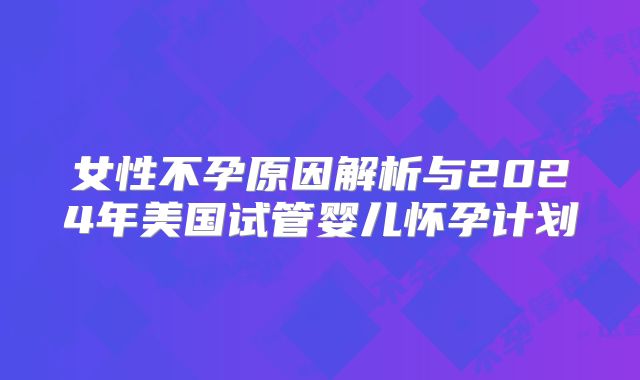 女性不孕原因解析与2024年美国试管婴儿怀孕计划