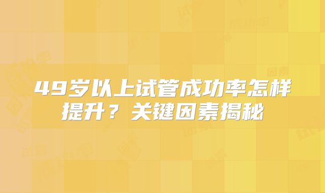 49岁以上试管成功率怎样提升？关键因素揭秘