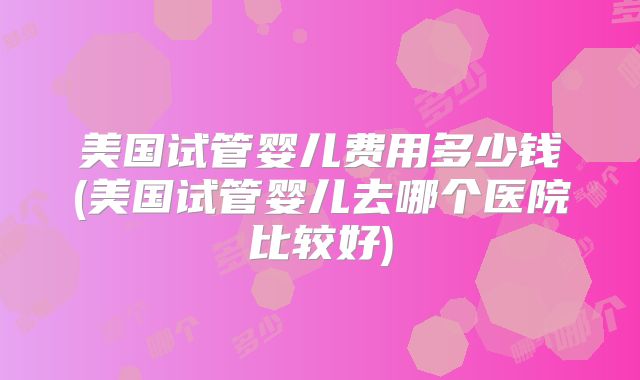 美国试管婴儿费用多少钱(美国试管婴儿去哪个医院比较好)