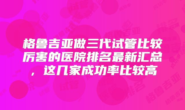 格鲁吉亚做三代试管比较厉害的医院排名最新汇总，这几家成功率比较高
