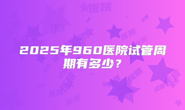 2025年960医院试管周期有多少?