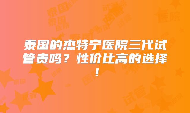 泰国的杰特宁医院三代试管贵吗？性价比高的选择！