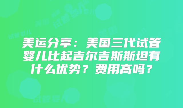 美运分享：美国三代试管婴儿比起吉尔吉斯斯坦有什么优势？费用高吗？