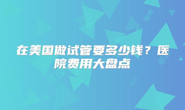 在美国做试管要多少钱？医院费用大盘点
