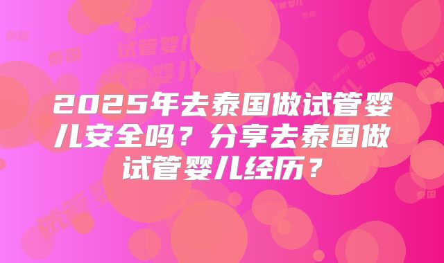 2025年去泰国做试管婴儿安全吗？分享去泰国做试管婴儿经历？