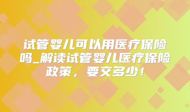 试管婴儿可以用医疗保险吗_解读试管婴儿医疗保险政策，要交多少！