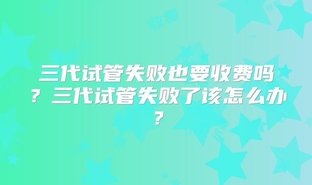 三代试管失败也要收费吗？三代试管失败了该怎么办？