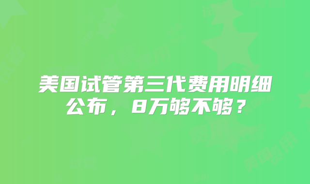 美国试管第三代费用明细公布，8万够不够？